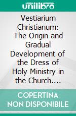 Vestiarium Christianum: The Origin and Gradual Development of the Dress of Holy Ministry in the Church. E-book. Formato PDF ebook di Wharton Booth Marriott