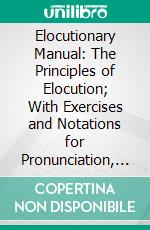 Elocutionary Manual: The Principles of Elocution; With Exercises and Notations for Pronunciation, Intonation, Emphasis, Gesture and Emotional Expression. E-book. Formato PDF ebook