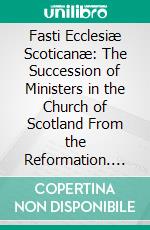 Fasti Ecclesiæ Scoticanæ: The Succession of Ministers in the Church of Scotland From the Reformation. E-book. Formato PDF ebook di Hew Scott