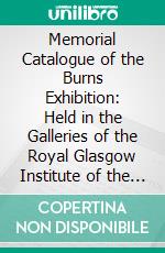 Memorial Catalogue of the Burns Exhibition: Held in the Galleries of the Royal Glasgow Institute of the Fine Arts, 175 Sauchiehall Street, Glasgow, From 15th July Till 31st October, 1896. E-book. Formato PDF ebook