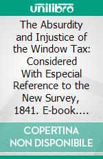 The Absurdity and Injustice of the Window Tax: Considered With Especial Reference to the New Survey, 1841. E-book. Formato PDF