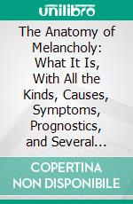 The Anatomy of Melancholy: What It Is, With All the Kinds, Causes, Symptoms, Prognostics, and Several Cures of It. E-book. Formato PDF ebook