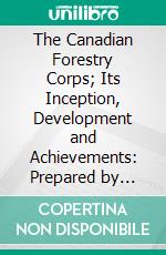 The Canadian Forestry Corps; Its Inception, Development and Achievements: Prepared by Request of Sir Albert H. Stanley, by C. W. Bird and J. B. Davies. E-book. Formato PDF ebook