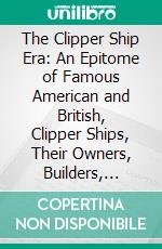 The Clipper Ship Era: An Epitome of Famous American and British, Clipper Ships, Their Owners, Builders, Commanders, and Crews, 1843-1869. E-book. Formato PDF ebook di Arthur H. Clark