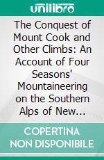 The Conquest of Mount Cook and Other Climbs: An Account of Four Seasons' Mountaineering on the Southern Alps of New Zealand. E-book. Formato PDF ebook