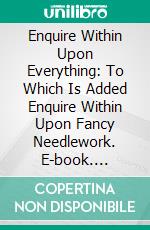 Enquire Within Upon Everything: To Which Is Added Enquire Within Upon Fancy Needlework. E-book. Formato PDF ebook