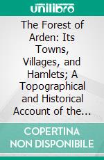 The Forest of Arden: Its Towns, Villages, and Hamlets; A Topographical and Historical Account of the District Between and Around Henley-in-Arden and Hampton-in-Arden in the County of Warwick. E-book. Formato PDF