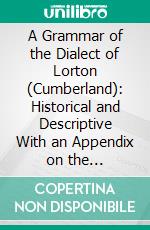 A Grammar of the Dialect of Lorton (Cumberland): Historical and Descriptive With an Appendix on the Scandinavian Element Dialect Specimens and a Glossary. E-book. Formato PDF ebook
