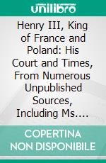 Henry III, King of France and Poland: His Court and Times, From Numerous Unpublished Sources, Including Ms. Documents in the Bibliothèque Impériale, and the Archives of France and Italy, Etc. E-book. Formato PDF ebook