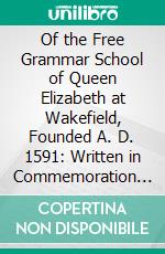 Of the Free Grammar School of Queen Elizabeth at Wakefield, Founded A. D. 1591: Written in Commemoration of the 300th Anniversary of Its Foundation. E-book. Formato PDF