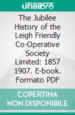 The Jubilee History of the Leigh Friendly Co-Operative Society Limited: 1857 1907. E-book. Formato PDF