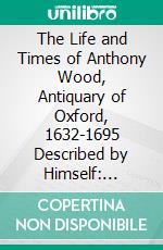 The Life and Times of Anthony Wood, Antiquary of Oxford, 1632-1695 Described by Himself: Collected From His Diaries and Other Papers; 1632 1663, With Illustrations. E-book. Formato PDF ebook di Andrew Clark