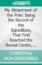 My Attainment of the Pole: Being the Record of the Expedition, That First Reached the Boreal Center, 1907 1909, With the Final Summary of the Polar Controversy. E-book. Formato PDF ebook