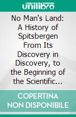 No Man's Land: A History of Spitsbergen From Its Discovery in Discovery, to the Beginning of the Scientific Exploration of the Country. E-book. Formato PDF ebook di Martin Conway