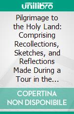 Pilgrimage to the Holy Land: Comprising Recollections, Sketches, and Reflections Made During a Tour in the East. E-book. Formato PDF