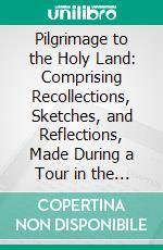 Pilgrimage to the Holy Land: Comprising Recollections, Sketches, and Reflections, Made During a Tour in the East. E-book. Formato PDF