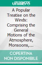 A Popular Treatise on the Winds: Comprising the General Motions of the Atmosphere, Monsoons, Cyclones, Tornadoes, Waterspouts, Hail-Storms, Etc. E-book. Formato PDF ebook