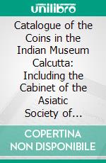 Catalogue of the Coins in the Indian Museum Calcutta: Including the Cabinet of the Asiatic Society of Bengal; Volume I, Part I. The Early Foreign Dynasties and the Guptas. E-book. Formato PDF ebook di Vincent A. Smith