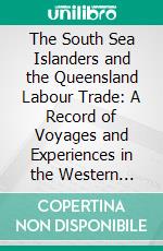 The South Sea Islanders and the Queensland Labour Trade: A Record of Voyages and Experiences in the Western Pacific, From 1875 to 1891. E-book. Formato PDF ebook di William T. Wawn