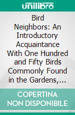 Bird Neighbors: An Introductory Acquaintance With One Hundred and Fifty Birds Commonly Found in the Gardens, Meadows, and Woods About Our Homes. E-book. Formato PDF ebook