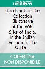 Handbook of the Collection Illustrative of the Wild Silks of India, in the Indian Section of the South Kensington Museum: With a Catalogue of the Collection and Numerous Illustrations. E-book. Formato PDF ebook di Thomas Wardle