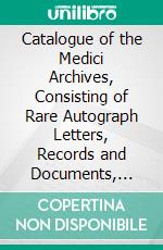 Catalogue of the Medici Archives, Consisting of Rare Autograph Letters, Records and Documents, 1084-1770: Including One Hundred and Sixty-Six Holograph Letters of Lorenzo the Magnificent. E-book. Formato PDF ebook di House of Archives Medici