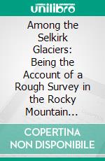 Among the Selkirk Glaciers: Being the Account of a Rough Survey in the Rocky Mountain Regions of British Columbia. E-book. Formato PDF ebook di William Spotswood Green