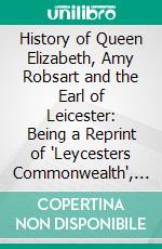 History of Queen Elizabeth, Amy Robsart and the Earl of Leicester: Being a Reprint of 'Leycesters Commonwealth', 1641. E-book. Formato PDF ebook