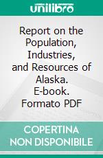 Report on the Population, Industries, and Resources of Alaska. E-book. Formato PDF ebook