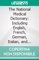 The National Medical Dictionary: Including English, French, German, Italian, and Latin Technical Terms Used in Medicine and the Collateral Sciences, and a Series of Tables of Useful Data. E-book. Formato PDF ebook