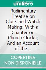 Rudimentary Treatise on Clock and Watch Making: With a Chapter on Church Clocks; And an Account of the Proceedings Respecting the Great Westminster Clock. E-book. Formato PDF ebook