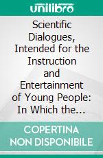 Scientific Dialogues, Intended for the Instruction and Entertainment of Young People: In Which the First Principles of Natural and Experimental Philosophy Are Fully Explained. E-book. Formato PDF ebook