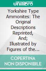 Yorkshire Type Ammonites: The Original Descriptions Reprinted, And; Illustrated by Figures of the Types, Reproduced From Photographs Mainly by J. W. Tutcher. E-book. Formato PDF ebook
