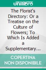 The Florist's Directory: Or a Treatise on the Culture of Flowers; To Which Is Added a Supplementary Dissertation on Soils, Manures, &C. E-book. Formato PDF ebook