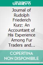 Journal of Rudolph Friederich Kurz: An Accountant of His Experience Among Fur Traders and American Indians on the Mississippi and the Upper Missouri Rivers During the Years 1846 to 1852. E-book. Formato PDF ebook