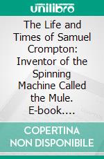 The Life and Times of Samuel Crompton: Inventor of the Spinning Machine Called the Mule. E-book. Formato PDF ebook di Gilbert J. French