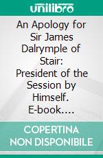 An Apology for Sir James Dalrymple of Stair: President of the Session by Himself. E-book. Formato PDF ebook di James Dalrymple