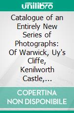 Catalogue of an Entirely New Series of Photographs: Of Warwick, Uy's Cliffe, Kenilworth Castle, Leamington, Coventry, Toneleigh, Stratford-on-Avon, &C. E-book. Formato PDF ebook di Francis Bedford