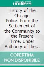 History of the Chicago Police: From the Settlement of the Community to the Present Time, Under Authority of the Mayor and Superintendent of the Force. E-book. Formato PDF ebook