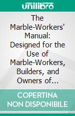 The Marble-Workers' Manual: Designed for the Use of Marble-Workers, Builders, and Owners of Houses. E-book. Formato PDF ebook