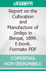 Report on the Cultivation and Manufacture of Indigo in Bengal, 1899. E-book. Formato PDF ebook di Christopher Rawson