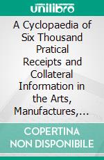 A Cyclopaedia of Six Thousand Pratical Receipts and Collateral Information in the Arts, Manufactures, and Trades, Including. E-book. Formato PDF ebook