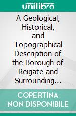 A Geological, Historical, and Topographical Description of the Borough of Reigate and Surrounding District: With Five Maps and Fifty-One Illustrations. E-book. Formato PDF ebook