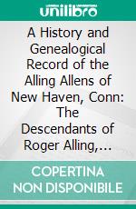 A History and Genealogical Record of the Alling Allens of New Haven, Conn: The Descendants of Roger Alling, First, and John Alling, Sen;, From 1639 to the Present Time. E-book. Formato PDF ebook