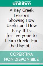 A Key Greek Lessons Showing How Useful and How Easy It Is for Everyone to Learn Greek: For the Use of Teachers and for Self-Instruction. E-book. Formato PDF ebook