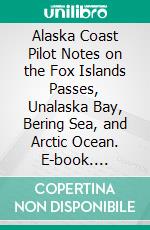 Alaska Coast Pilot Notes on the Fox Islands Passes, Unalaska Bay, Bering Sea, and Arctic Ocean. E-book. Formato PDF ebook