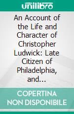 An Account of the Life and Character of Christopher Ludwick: Late Citizen of Philadelphia, and Baker-General of the Army of the United States During the Revolutionary War. E-book. Formato PDF ebook