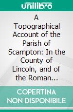 A Topographical Account of the Parish of Scampton: In the County of Lincoln, and of the Roman Antiquities Lately Discovered There; Together With Anecdotes of the Family of Bolle. E-book. Formato PDF ebook