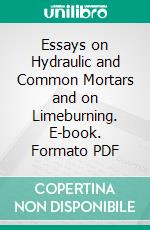 Essays on Hydraulic and Common Mortars and on Limeburning. E-book. Formato PDF ebook