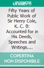 Fifty Years of Public Work of Sir Henry Cole, K. C. B: Accounted for in His Deeds, Speeches and Writings. E-book. Formato PDF ebook